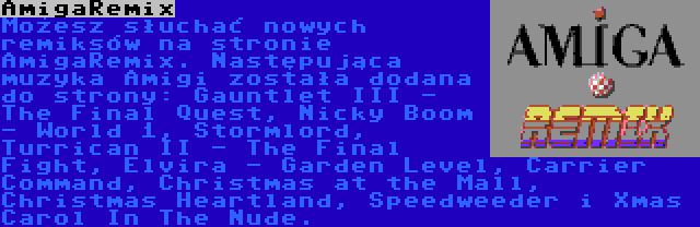 AmigaRemix | Możesz słuchać nowych remiksów na stronie AmigaRemix. Następująca muzyka Amigi została dodana do strony: Gauntlet III - The Final Quest, Nicky Boom - World 1, Stormlord, Turrican II - The Final Fight, Elvira - Garden Level, Carrier Command, Christmas at the Mall, Christmas Heartland, Speedweeder i Xmas Carol In The Nude.