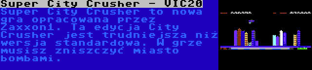 Super City Crusher - VIC20 | Super City Crusher to nowa gra opracowana przez Zaxxon1. Ta edycja City Crusher jest trudniejsza niż wersja standardowa. W grze musisz zniszczyć miasto bombami.