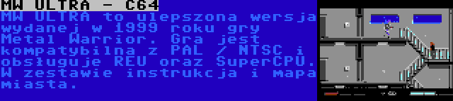 MW ULTRA - C64 | MW ULTRA to ulepszona wersja wydanej w 1999 roku gry Metal Warrior. Gra jest kompatybilna z PAL / NTSC i obsługuje REU oraz SuperCPU. W zestawie instrukcja i mapa miasta.