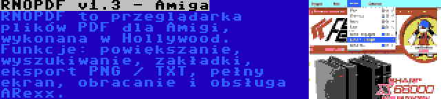 RNOPDF v1.3 - Amiga | RNOPDF to przeglądarka plików PDF dla Amigi, wykonana w Hollywood. Funkcje: powiększanie, wyszukiwanie, zakładki, eksport PNG / TXT, pełny ekran, obracanie i obsługa ARexx.