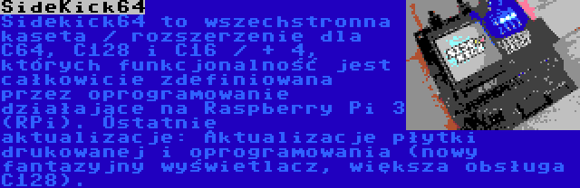 SideKick64 | Sidekick64 to wszechstronna kaseta / rozszerzenie dla C64, C128 i C16 / + 4, których funkcjonalność jest całkowicie zdefiniowana przez oprogramowanie działające na Raspberry Pi 3 (RPi). Ostatnie aktualizacje: Aktualizacje płytki drukowanej i oprogramowania (nowy fantazyjny wyświetlacz, większa obsługa C128).