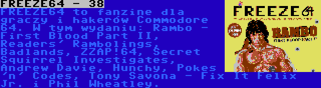 FREEZE64 - 38 | FREEZE64 to fanzine dla graczy i hakerów Commodore 64. W tym wydaniu: Rambo - First Blood Part II, Readers' Rambolings, Badlands, ZZAP!64, Secret Squirrel Investigates, Andrew Davie, Hunchy, Pokes 'n' Codes, Tony Savona - Fix It Felix Jr. i Phil Wheatley.