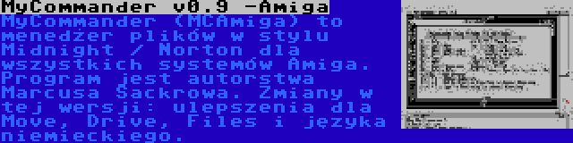 MyCommander v0.9 -Amiga | MyCommander (MCAmiga) to menedżer plików w stylu Midnight / Norton dla wszystkich systemów Amiga. Program jest autorstwa Marcusa Sackrowa. Zmiany w tej wersji: ulepszenia dla Move, Drive, Files i języka niemieckiego.