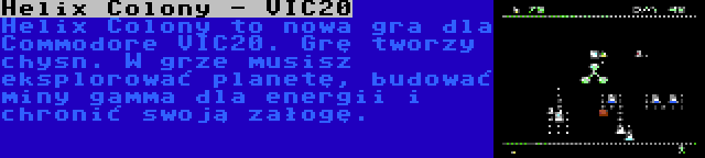 Helix Colony - VIC20 | Helix Colony to nowa gra dla Commodore VIC20. Grę tworzy chysn. W grze musisz eksplorować planetę, budować miny gamma dla energii i chronić swoją załogę.