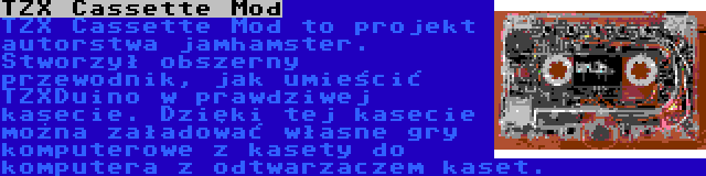 TZX Cassette Mod | TZX Cassette Mod to projekt autorstwa jamhamster. Stworzył obszerny przewodnik, jak umieścić TZXDuino w prawdziwej kasecie. Dzięki tej kasecie można załadować własne gry komputerowe z kasety do komputera z odtwarzaczem kaset.