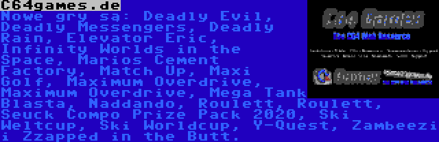 C64games.de | Nowe gry są: Deadly Evil, Deadly Messengers, Deadly Rain, Elevator Eric, Infinity Worlds in the Space, Marios Cement Factory, Match Up, Maxi Golf, Maximum Overdrive, Maximum Overdrive, Mega Tank Blasta, Naddando, Roulett, Roulett, Seuck Compo Prize Pack 2020, Ski Weltcup, Ski Worldcup, Y-Quest, Zambeezi i Zzapped in the Butt.