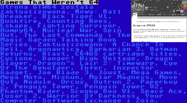 Games That Weren't 64 | Strona GTW64 została zaktualizowana. Nowy: Ball Breaker, Black Tiger V1, Bushfire, Counting Bees, Eskape, Fighting Survivor, Humpy64, Nuclear War, Spin Out, The Last Commando i The Magic Garden Talking Book Series. Zaktualizowano: A Chance In Hell, Argonautica, Barbarian 3, Batman Returns, Blast, C64GS cartridge titles, Cyclone, Danger! High Voltage, Dragon Slayer, Dragon's Lair 2: Timewarp, Eye Of The Beholder, Infer, Inspector Gadget, Joe Blade 3, Joust, Mega Games, Mega Moto, Mishun, Molar Madness, Move Out, Nodule, Orcus, Outrun 2, Paperboy 2, Penguin Tower, Penguin Tower V2, Phantom Rider, Scooby Doo V1, Space Ace, Tusari 2, Warrior Of Darkness, Your Computer Software Exchange i Zolo.