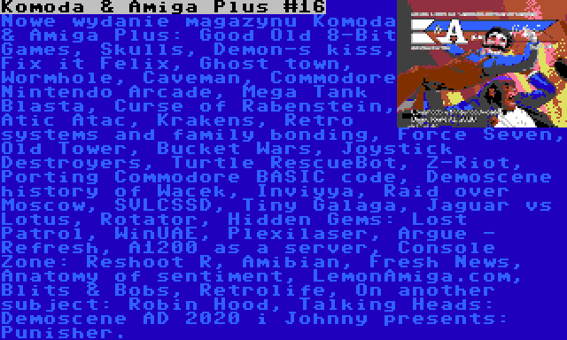 Komoda & Amiga Plus #16 | Nowe wydanie magazynu Komoda & Amiga Plus: Good Old 8-Bit Games, Skulls, Demon-s kiss, Fix it Felix, Ghost town, Wormhole, Caveman, Commodore Nintendo Arcade, Mega Tank Blasta, Curse of Rabenstein, Atic Atac, Krakens, Retro systems and family bonding, Force Seven, Old Tower, Bucket Wars, Joystick Destroyers, Turtle RescueBot, Z-Riot, Porting Commodore BASIC code, Demoscene history of Wacek, Inviyya, Raid over Moscow, SVLCSSD, Tiny Galaga, Jaguar vs Lotus, Rotator, Hidden Gems: Lost Patrol, WinUAE, Plexilaser, Argue - Refresh, A1200 as a server, Console Zone: Reshoot R, Amibian, Fresh News, Anatomy of sentiment, LemonAmiga.com, Blits & Bobs, Retrolife, On another subject: Robin Hood, Talking Heads: Demoscene AD 2020 i Johnny presents: Punisher.