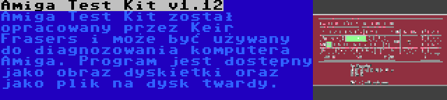 Amiga Test Kit v1.12 | Amiga Test Kit został opracowany przez Keir Frasers i może być używany do diagnozowania komputera Amiga. Program jest dostępny jako obraz dyskietki oraz jako plik na dysk twardy.