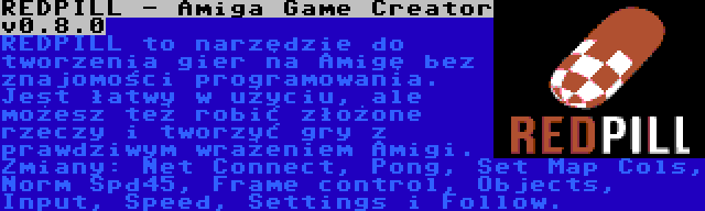 REDPILL - Amiga Game Creator v0.8.0 | REDPILL to narzędzie do tworzenia gier na Amigę bez znajomości programowania. Jest łatwy w użyciu, ale możesz też robić złożone rzeczy i tworzyć gry z prawdziwym wrażeniem Amigi. Zmiany: Net Connect, Pong, Set Map Cols, Norm Spd45, Frame control, Objects, Input, Speed, Settings i Follow.