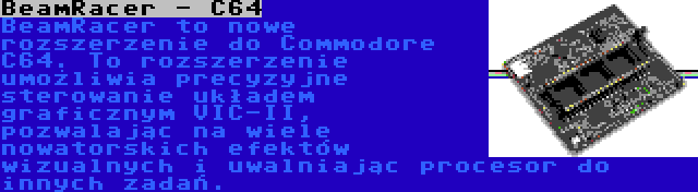 BeamRacer - C64 | BeamRacer to nowe rozszerzenie do Commodore C64. To rozszerzenie umożliwia precyzyjne sterowanie układem graficznym VIC-II, pozwalając na wiele nowatorskich efektów wizualnych i uwalniając procesor do innych zadań.