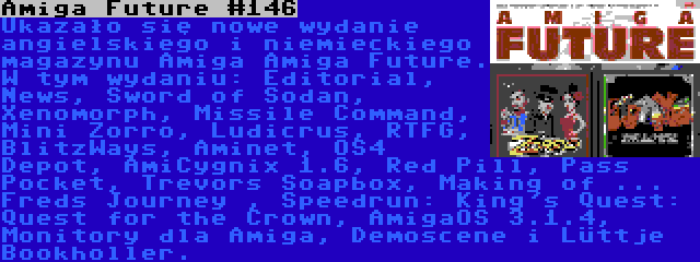 Amiga Future #146 | Ukazało się nowe wydanie angielskiego i niemieckiego magazynu Amiga Amiga Future. W tym wydaniu: Editorial, News, Sword of Sodan, Xenomorph, Missile Command, Mini Zorro, Ludicrus, RTFG, BlitzWays, Aminet, OS4 Depot, AmiCygnix 1.6, Red Pill, Pass Pocket, Trevors Soapbox, Making of ... Freds Journey , Speedrun: King's Quest: Quest for the Crown, AmigaOS 3.1.4, Monitory dla Amiga, Demoscene i Lüttje Bookholler.