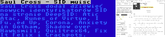 Saul Cross - SID muisc | Saul Cross dodał dziewięć nowych identyfikatorów SID na stronie DeepSID: Atic Atac, Runes of Virtue, I Fu..ed Up, Corona, Anxiety in Gotham, Shadow over Hawksmill, Quiltrex64, Fix It Felix i Crackpots.