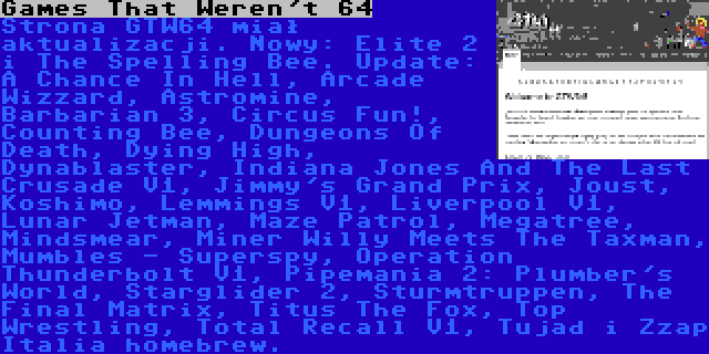 Games That Weren't 64 | Strona GTW64 miał aktualizacji. Nowy: Elite 2 i The Spelling Bee. Update: A Chance In Hell, Arcade Wizzard, Astromine, Barbarian 3, Circus Fun!, Counting Bee, Dungeons Of Death, Dying High, Dynablaster, Indiana Jones And The Last Crusade V1, Jimmy's Grand Prix, Joust, Koshimo, Lemmings V1, Liverpool V1, Lunar Jetman, Maze Patrol, Megatree, Mindsmear, Miner Willy Meets The Taxman, Mumbles - Superspy, Operation Thunderbolt V1, Pipemania 2: Plumber's World, Starglider 2, Sturmtruppen, The Final Matrix, Titus The Fox, Top Wrestling, Total Recall V1, Tujad i Zzap Italia homebrew.