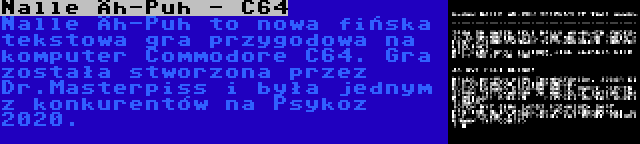 Nalle Äh-Puh - C64 | Nalle Äh-Puh to nowa fińska tekstowa gra przygodowa na komputer Commodore C64. Gra została stworzona przez Dr.Masterpiss i była jednym z konkurentów na Psykoz 2020.