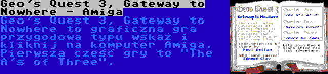 Geo's Quest 3, Gateway to Nowhere - Amiga | Geo's Quest 3, Gateway to Nowhere to graficzna gra przygodowa typu wskaż i kliknij na komputer Amiga. Pierwsza część gry to The A's of Three.