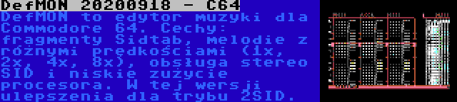 DefMON 20200918 - C64 | DefMON to edytor muzyki dla Commodore 64. Cechy: fragmenty Sidtab, melodie z różnymi prędkościami (1x, 2x, 4x, 8x), obsługa stereo SID i niskie zużycie procesora. W tej wersji ulepszenia dla trybu 2SID.