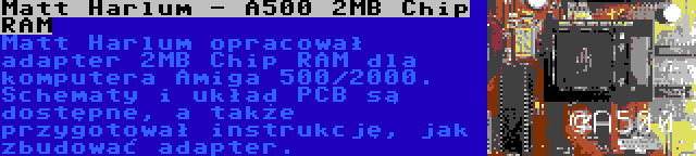 Matt Harlum - A500 2MB Chip RAM | Matt Harlum opracował adapter 2MB Chip RAM dla komputera Amiga 500/2000. Schematy i układ PCB są dostępne, a także przygotował instrukcję, jak zbudować adapter.