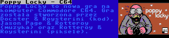 Poppy Locky - C64 | Poppy Locky to nowa gra na komputer Commodore C64. Gra została stworzona przez Docster & Roysterini (kod), Jason Page & Rotteroy (muzyka) oraz Rotteroy & Roysterini (piksele).