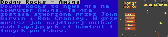 Dodgy Rocks - Amiga | Dodgy Rocks to nowa gra na komputer Amiga. Ta gra została stworzona przez John Girvin i Rob Cranley. W grze musisz jak najdłużej unikać nadciągających ci kamieni i innych pocisków.