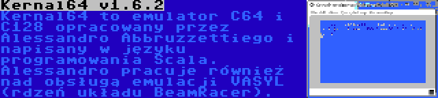 Kernal64 v1.6.2 | Kernal64 to emulator C64 i C128 opracowany przez Alessandro Abbruzzettiego i napisany w języku programowania Scala. Alessandro pracuje również nad obsługą emulacji VASYL (rdzeń układu BeamRacer).
