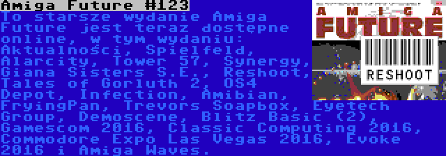 Amiga Future #123 | To starsze wydanie Amiga Future jest teraz dostępne online, w tym wydaniu: Aktualności, Spielfeld, Alarcity, Tower 57, Synergy, Giana Sisters S.E., Reshoot, Tales of Gorluth 2, OS4 Depot, Infection, Amibian, FryingPan, Trevors Soapbox, Eyetech Group, Demoscene, Blitz Basic (2), Gamescom 2016, Classic Computing 2016, Commodore Expo Las Vegas 2016, Evoke 2016 i Amiga Waves.