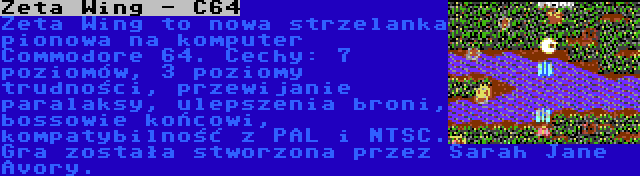 Zeta Wing - C64 | Zeta Wing to nowa strzelanka pionowa na komputer Commodore 64. Cechy: 7 poziomów, 3 poziomy trudności, przewijanie paralaksy, ulepszenia broni, bossowie końcowi, kompatybilność z PAL i NTSC. Gra została stworzona przez Sarah Jane Avory.