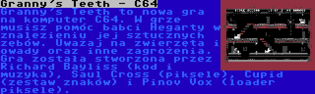 Granny's Teeth - C64 | Granny's Teeth to nowa gra na komputer C64. W grze musisz pomóc babci Hegarty w znalezieniu jej sztucznych zębów. Uważaj na zwierzęta i owady oraz inne zagrożenia. Gra została stworzona przez Richard Bayliss (kod i muzyka), Saul Cross (piksele), Cupid (zestaw znaków) i Pinov Vox (loader piksele).