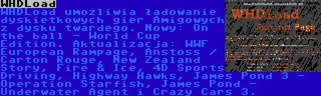 WHDLoad | WHDLoad umożliwia ładowanie dyskietkowych gier Amigowych z dysku twardego. Nowy: On the ball - World Cup Edition. Aktualizacja: WWF European Rampage, Anstoss / Carton Rouge, New Zealand Story, Fire & Ice, 4D Sports Driving, Highway Hawks, James Pond 3 - Operation Starfish, James Pond - Underwater Agent i Crazy Cars 3.