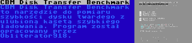 CBM Disk Transfer Benchmark | CBM Disk Transfer Benchmark to narzędzie do pomiaru szybkości dysku twardego z ulubioną kasetą szybkiego ładowania. Program został opracowany przez Obliterator918.