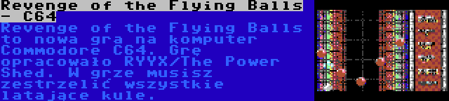 Revenge of the Flying Balls - C64 | Revenge of the Flying Balls to nowa gra na komputer Commodore C64. Grę opracowało RYYX/The Power Shed. W grze musisz zestrzelić wszystkie latające kule.