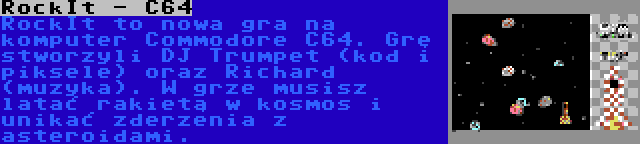 RockIt - C64 | RockIt to nowa gra na komputer Commodore C64. Grę stworzyli DJ Trumpet (kod i piksele) oraz Richard (muzyka). W grze musisz latać rakietą w kosmos i unikać zderzenia z asteroidami.