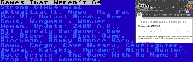 Games That Weren't 64 | Strona GTW64 miał aktualizacji. Nowy: Ms. Pac Man V1, Mutant Nerds, New Gods, Wingman i Wonder Woman. Update: 2400 A.D., All Terrain Gardener, Bee 52, Bleep Boy, Block Game, Blockman, Bobby Bounce Back, Bomb, Cargo, Cave Wizard, Cavefighter, Jetpac, Katakis, Murder!, Night Hunter, Race Drivin', The Game With No Name i Zzap Italia homebrew.