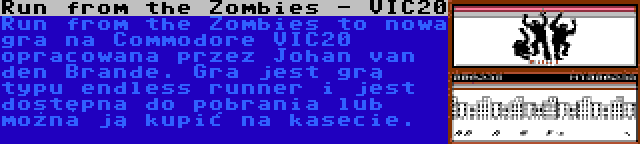 Run from the Zombies - VIC20 | Run from the Zombies to nowa gra na Commodore VIC20 opracowana przez Johan van den Brande. Gra jest grą typu endless runner i jest dostępna do pobrania lub można ją kupić na kasecie.