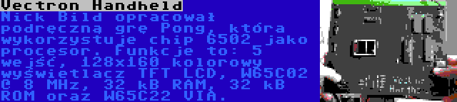 Vectron Handheld | Nick Bild opracował podręczną grę Pong, która wykorzystuje chip 6502 jako procesor. Funkcje to: 5 wejść, 128x160 kolorowy wyświetlacz TFT LCD, W65C02 @ 8 MHz, 32 kB RAM, 32 kB ROM oraz W65C22 VIA.