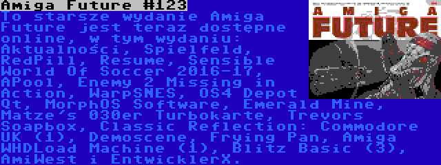 Amiga Future #123 | To starsze wydanie Amiga Future jest teraz dostępne online, w tym wydaniu: Aktualności, Spielfeld, RedPill, Resume, Sensible World Of Soccer 2016-17, APool, Enemy 2 Missing in Action, WarpSNES, OS4 Depot Qt, MorphOS Software, Emerald Mine, Matze's 030er Turbokarte, Trevors Soapbox, Classic Reflection: Commodore UK (1), Demoscene, Frying Pan, Amiga WHDLoad Machine (1), Blitz Basic (3), AmiWest i EntwicklerX.