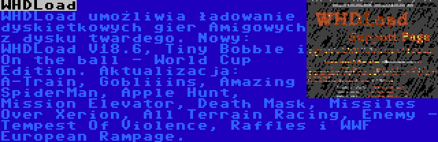 WHDLoad | WHDLoad umożliwia ładowanie dyskietkowych gier Amigowych z dysku twardego. Nowy: WHDLoad V18.6, Tiny Bobble i On the ball - World Cup Edition. Aktualizacja: A-Train, Gobliiins, Amazing SpiderMan, Apple Hunt, Mission Elevator, Death Mask, Missiles Over Xerion, All Terrain Racing, Enemy - Tempest Of Violence, Raffles i WWF European Rampage.