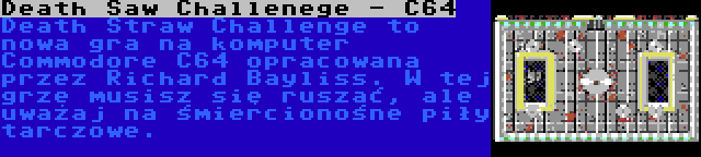 Death Saw Challenege - C64 | Death Straw Challenge to nowa gra na komputer Commodore C64 opracowana przez Richard Bayliss. W tej grze musisz się ruszać, ale uważaj na śmiercionośne piły tarczowe.