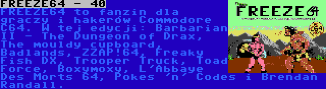 FREEZE64 - 40 | FREEZE64 to fanzin dla graczy i hakerów Commodore C64. W tej edycji: Barbarian II - The Dungeon of Drax, The mouldy cupboard, Badlands, ZZAP!64, Freaky Fish DX, Trooper Truck, Toad Force, Boxymoxy, L'Abbaye Des Morts 64, Pokes 'n' Codes i Brendan Randall.