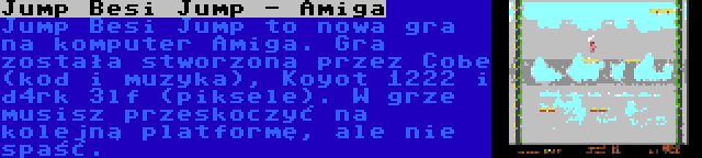 Jump Besi Jump - Amiga | Jump Besi Jump to nowa gra na komputer Amiga. Gra została stworzona przez Cobe (kod i muzyka), Koyot 1222 i d4rk 3lf (piksele). W grze musisz przeskoczyć na kolejną platformę, ale nie spaść.