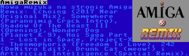 AmigaRemix | Nowa muzyka na stronie Amiga Remix: Echoing (2017 Near Original Mix), Somewhere (Paranoimia Crack Intro), Shadow Of The Beast III (Opening), Wonder Dog (Planet K 9), Hoi Saga Part 1 - Lost in Space, Project-X - Thesmophoria (Freedom To Love), 242 (DeNitro Edit), Drunk Cat (meow!) i Artificial Intelligence (Spatial Remix).