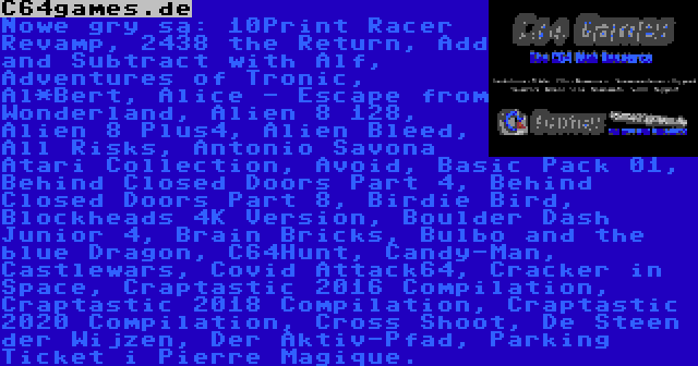 C64games.de | Nowe gry są: 10Print Racer Revamp, 2438 the Return, Add and Subtract with Alf, Adventures of Tronic, Al*Bert, Alice - Escape from Wonderland, Alien 8 128, Alien 8 Plus4, Alien Bleed, All Risks, Antonio Savona Atari Collection, Avoid, Basic Pack 01, Behind Closed Doors Part 4, Behind Closed Doors Part 8, Birdie Bird, Blockheads 4K Version, Boulder Dash Junior 4, Brain Bricks, Bulbo and the blue Dragon, C64Hunt, Candy-Man, Castlewars, Covid Attack64, Cracker in Space, Craptastic 2016 Compilation, Craptastic 2018 Compilation, Craptastic 2020 Compilation, Cross Shoot, De Steen der Wijzen, Der Aktiv-Pfad, Parking Ticket i Pierre Magique.