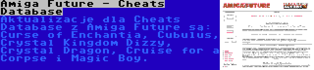 Amiga Future - Cheats Database | Aktualizacje dla Cheats Database z Amiga Future są: Curse of Enchantia, Cubulus, Crystal Kingdom Dizzy, Crystal Dragon, Cruise for a Corpse i Magic Boy.