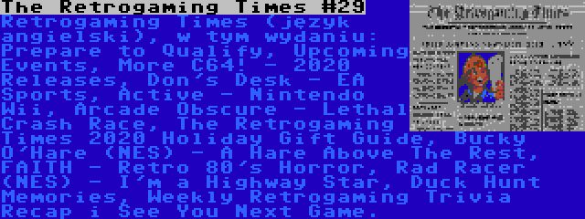 The Retrogaming Times #29 | Retrogaming Times (język angielski), w tym wydaniu: Prepare to Qualify, Upcoming Events, More C64! - 2020 Releases, Don's Desk - EA Sports, Active - Nintendo Wii, Arcade Obscure - Lethal Crash Race, The Retrogaming Times 2020 Holiday Gift Guide, Bucky O'Hare (NES) - A Hare Above The Rest, FAITH - Retro 80's Horror, Rad Racer (NES) - I'm a Highway Star, Duck Hunt Memories, Weekly Retrogaming Trivia Recap i See You Next Game.