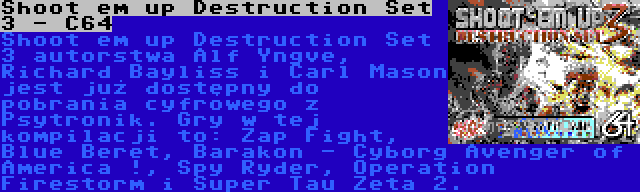 Shoot em up Destruction Set 3 - C64 | Shoot em up Destruction Set 3 autorstwa Alf Yngve, Richard Bayliss i Carl Mason jest już dostępny do pobrania cyfrowego z Psytronik. Gry w tej kompilacji to: Zap Fight, Blue Beret, Barakon - Cyborg Avenger of America !, Spy Ryder, Operation Firestorm i Super Tau Zeta 2.