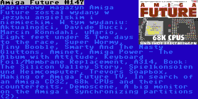 Amiga Future #147 | Papierowy magazyn Amiga Future został wydany w języku angielskim i niemieckim. W tym wydaniu: Aktualności, Davide Bucci, Marcin Rönndahl, uMario, Eight feet under & Two days to the race, Super Wormy, Tiny Booble, Smarty And The Nasty Gluttons, Aminet, Amiga Power - The Album with Attitude, Keyboard Foil/Membrane Replacement, A314, Book: The Silicon Valley Story, Spielkonsolen und Heimcomputer, Trevors Soapbox, Making of Amiga Future TV, In search of an Amiga CD32, 68k CPUs and their counterfeits, Demoscene, A big monitor on the Amiga i Synchronizing partitions (2).