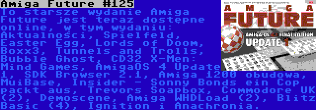 Amiga Future #125 | To starsze wydanie Amiga Future jest teraz dostępne online, w tym wydaniu: Aktualności, Spielfeld, Easter Egg, Lords of Doom, Boxx3, Tunnels and Trolls, Bubble Ghost, CD32 X-Men: Mind Games, AmigaOS 4 Update 1, SDK Browser 2.1, Amiga 1200 obudowa, MuiBase, Insider - Sonny Bonds ein Cop packt aus, Trevors Soapbox, Commodore UK (2), Demoscene, Amiga WHDLoad (2), Blitz Basic (4), Ignition i Anachronia.