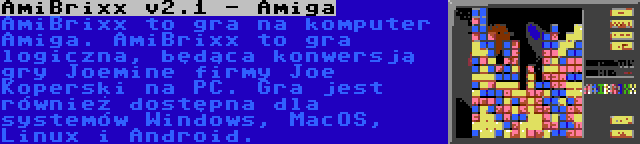 AmiBrixx v2.1 - Amiga | AmiBrixx to gra na komputer Amiga. AmiBrixx to gra logiczna, będąca konwersją gry Joemine firmy Joe Koperski na PC. Gra jest również dostępna dla systemów Windows, MacOS, Linux i Android.