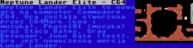 Neptune Lander Elite - C64 | Neptune Lander Elite to nowa gra na komputer Commodore C64. Gra została stworzona przez C64Mark (kod i muzyka), Phaze101 (muzyka) oraz Stacy Bates, Gray Defender, John Dale (test). Gra jest nowoczesną wersją Lunar Lander.