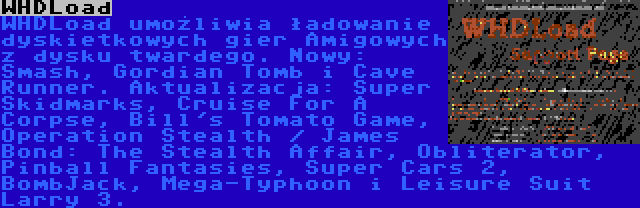 WHDLoad | WHDLoad umożliwia ładowanie dyskietkowych gier Amigowych z dysku twardego. Nowy: Smash, Gordian Tomb i Cave Runner. Aktualizacja: Super Skidmarks, Cruise For A Corpse, Bill's Tomato Game, Operation Stealth / James Bond: The Stealth Affair, Obliterator, Pinball Fantasies, Super Cars 2, BombJack, Mega-Typhoon i Leisure Suit Larry 3.